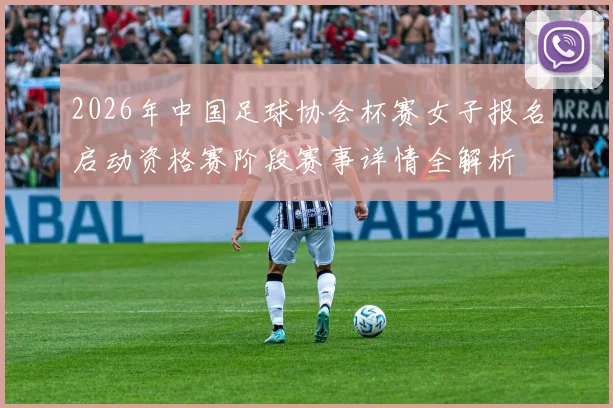 2026年中国足球协会杯赛女子报名启动资格赛阶段赛事详情全解析