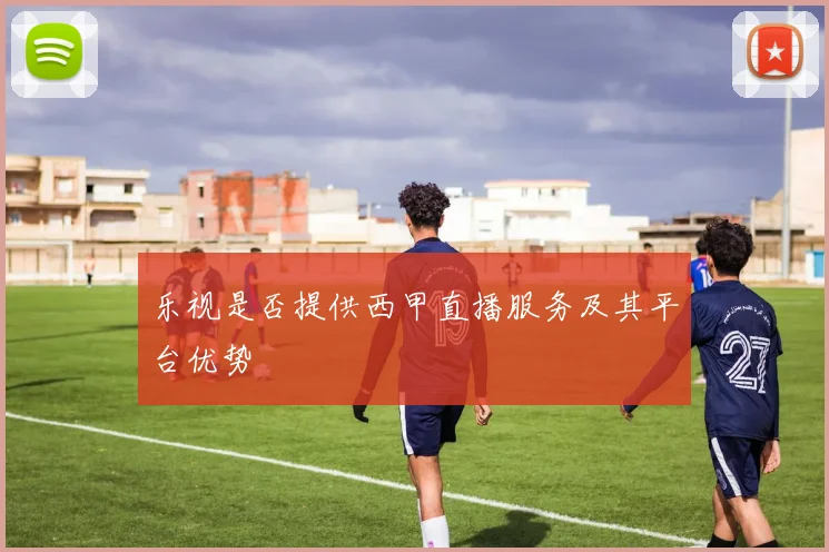 乐视是否提供西甲直播服务及其平台优势